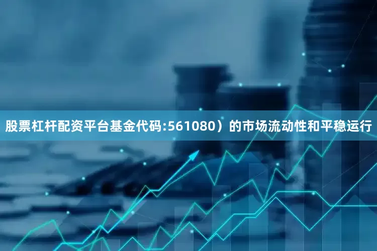 股票杠杆配资平台基金代码:561080）的市场流动性和平稳运行