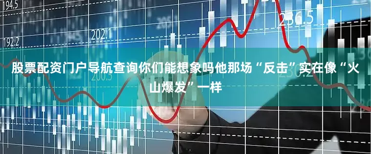 股票配资门户导航查询你们能想象吗他那场“反击”实在像“火山爆发”一样