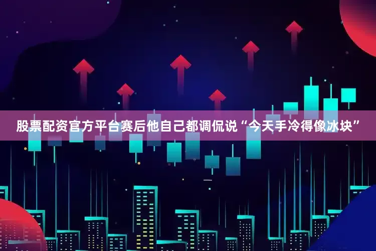 股票配资官方平台赛后他自己都调侃说“今天手冷得像冰块”